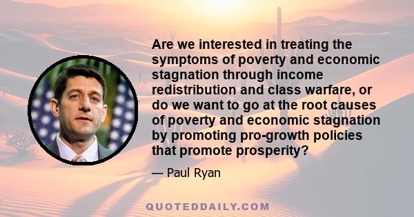 Are we interested in treating the symptoms of poverty and economic stagnation through income redistribution and class warfare, or do we want to go at the root causes of poverty and economic stagnation by promoting