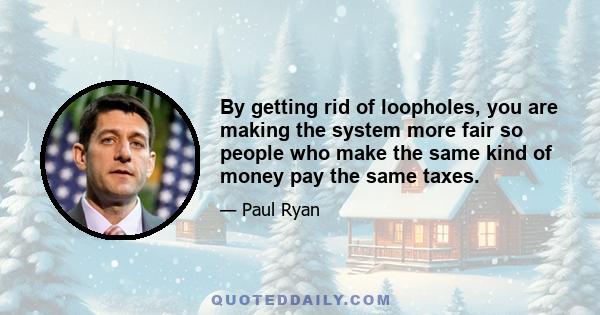 By getting rid of loopholes, you are making the system more fair so people who make the same kind of money pay the same taxes.