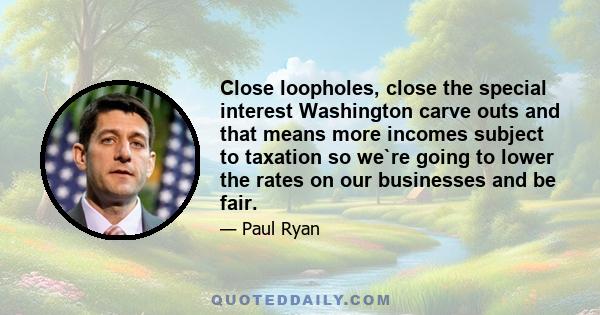 Close loopholes, close the special interest Washington carve outs and that means more incomes subject to taxation so we`re going to lower the rates on our businesses and be fair.