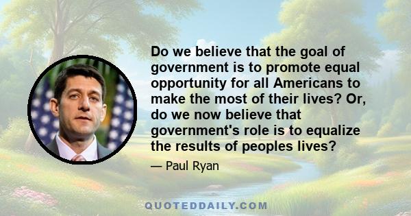 Do we believe that the goal of government is to promote equal opportunity for all Americans to make the most of their lives? Or, do we now believe that government's role is to equalize the results of peoples lives?