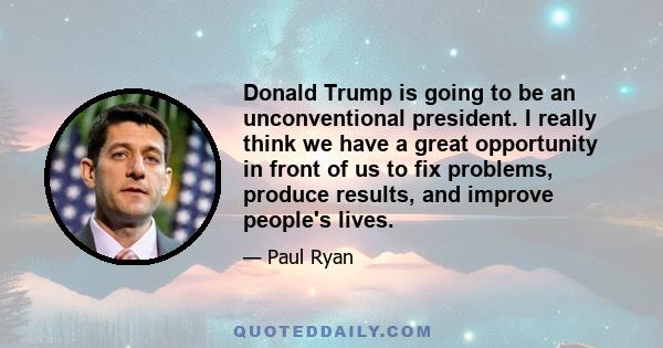 Donald Trump is going to be an unconventional president. I really think we have a great opportunity in front of us to fix problems, produce results, and improve people's lives.