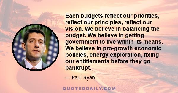 Each budgets reflect our priorities, reflect our principles, reflect our vision. We believe in balancing the budget. We believe in getting government to live within its means. We believe in pro-growth economic policies, 