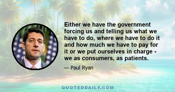 Either we have the government forcing us and telling us what we have to do, where we have to do it and how much we have to pay for it or we put ourselves in charge - we as consumers, as patients.