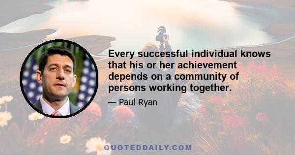 Every successful individual knows that his or her achievement depends on a community of persons working together.