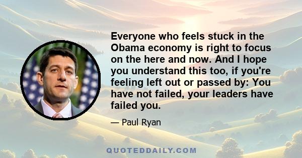 Everyone who feels stuck in the Obama economy is right to focus on the here and now. And I hope you understand this too, if you're feeling left out or passed by: You have not failed, your leaders have failed you.