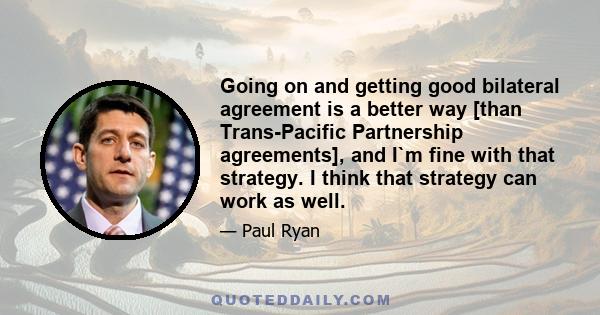 Going on and getting good bilateral agreement is a better way [than Trans-Pacific Partnership agreements], and I`m fine with that strategy. I think that strategy can work as well.