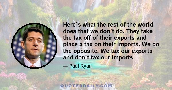 Here`s what the rest of the world does that we don`t do. They take the tax off of their exports and place a tax on their imports. We do the opposite. We tax our exports and don`t tax our imports.