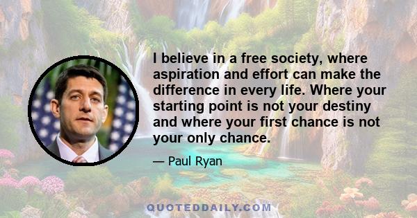 I believe in a free society, where aspiration and effort can make the difference in every life. Where your starting point is not your destiny and where your first chance is not your only chance.