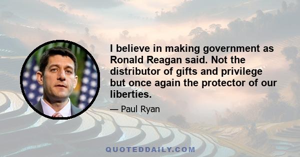 I believe in making government as Ronald Reagan said. Not the distributor of gifts and privilege but once again the protector of our liberties.