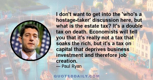 I don't want to get into the 'who's a hostage-taker' discussion here, but what is the estate tax? It's a double tax on death. Economists will tell you that it's really not a tax that soaks the rich, but it's a tax on