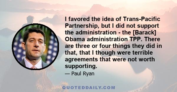 I favored the idea of Trans-Pacific Partnership, but I did not support the administration - the [Barack] Obama administration TPP. There are three or four things they did in that, that I though were terrible agreements