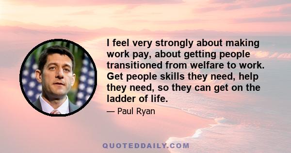 I feel very strongly about making work pay, about getting people transitioned from welfare to work. Get people skills they need, help they need, so they can get on the ladder of life.