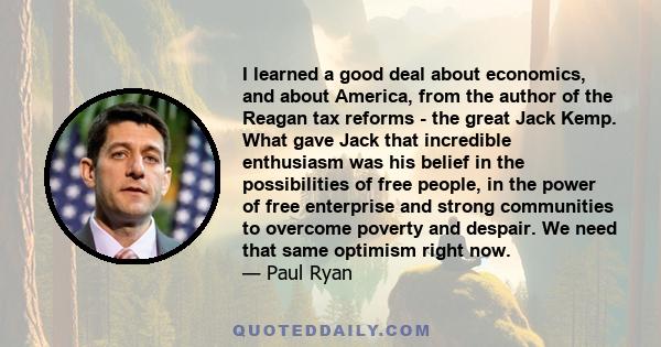 I learned a good deal about economics, and about America, from the author of the Reagan tax reforms - the great Jack Kemp. What gave Jack that incredible enthusiasm was his belief in the possibilities of free people, in 