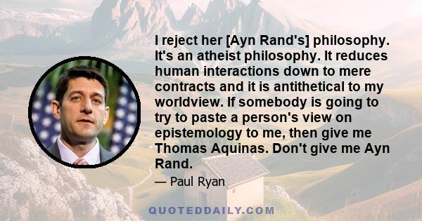 I reject her [Ayn Rand's] philosophy. It's an atheist philosophy. It reduces human interactions down to mere contracts and it is antithetical to my worldview. If somebody is going to try to paste a person's view on