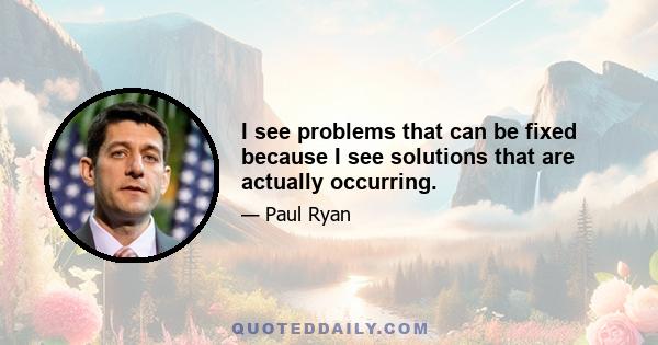 I see problems that can be fixed because I see solutions that are actually occurring.