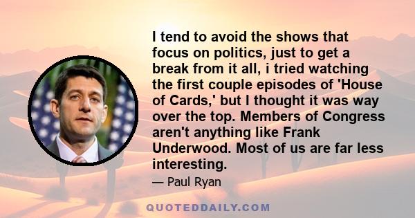 I tend to avoid the shows that focus on politics, just to get a break from it all, i tried watching the first couple episodes of 'House of Cards,' but I thought it was way over the top. Members of Congress aren't