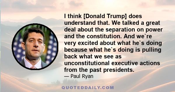 I think [Donald Trump] does understand that. We talked a great deal about the separation on power and the constitution. And we`re very excited about what he`s doing because what he`s doing is pulling back what we see as 