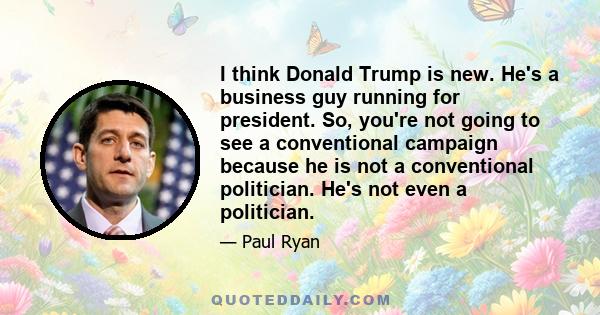 I think Donald Trump is new. He's a business guy running for president. So, you're not going to see a conventional campaign because he is not a conventional politician. He's not even a politician.