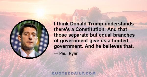 I think Donald Trump understands there's a Constitution. And that those separate but equal branches of government give us a limited government. And he believes that.