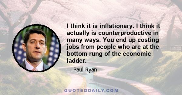 I think it is inflationary. I think it actually is counterproductive in many ways. You end up costing jobs from people who are at the bottom rung of the economic ladder.