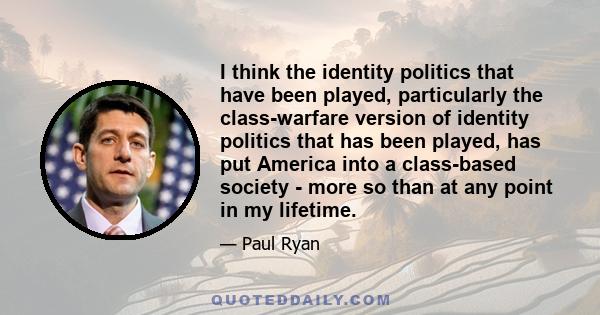 I think the identity politics that have been played, particularly the class-warfare version of identity politics that has been played, has put America into a class-based society - more so than at any point in my