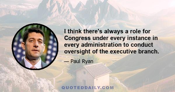 I think there's always a role for Congress under every instance in every administration to conduct oversight of the executive branch.