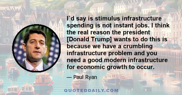 I`d say is stimulus infrastructure spending is not instant jobs. I think the real reason the president [Donald Trump] wants to do this is because we have a crumbling infrastructure problem and you need a good modern