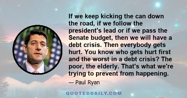 If we keep kicking the can down the road, if we follow the president's lead or if we pass the Senate budget, then we will have a debt crisis. Then everybody gets hurt. You know who gets hurt first and the worst in a