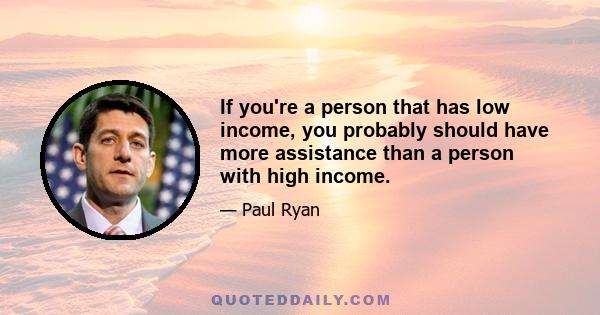 If you're a person that has low income, you probably should have more assistance than a person with high income.