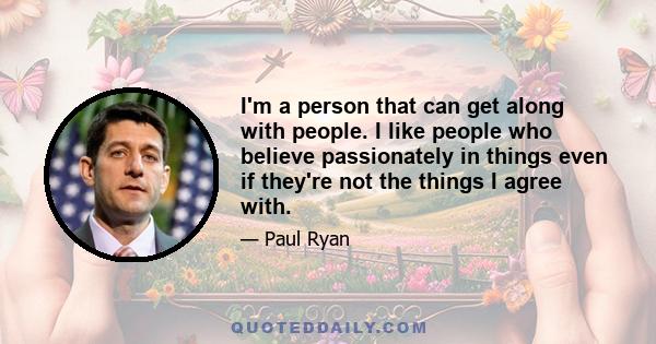 I'm a person that can get along with people. I like people who believe passionately in things even if they're not the things I agree with.