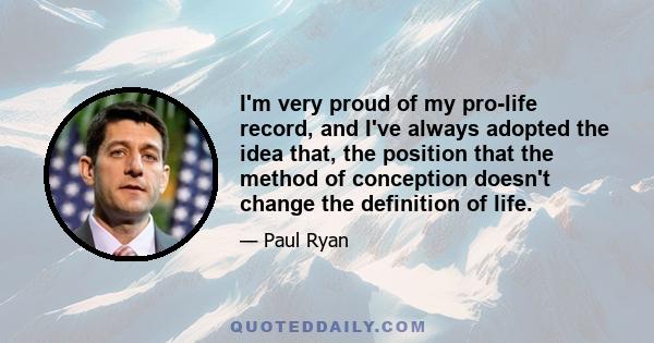 I'm very proud of my pro-life record, and I've always adopted the idea that, the position that the method of conception doesn't change the definition of life.