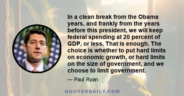 In a clean break from the Obama years, and frankly from the years before this president, we will keep federal spending at 20 percent of GDP, or less. That is enough. The choice is whether to put hard limits on economic