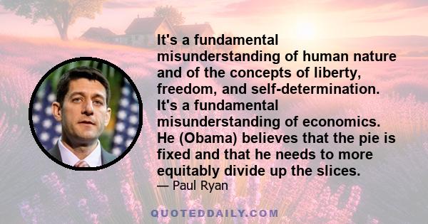 It's a fundamental misunderstanding of human nature and of the concepts of liberty, freedom, and self-determination. It's a fundamental misunderstanding of economics. He (Obama) believes that the pie is fixed and that