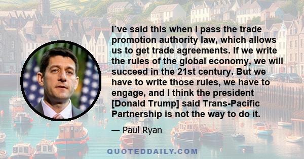 I`ve said this when I pass the trade promotion authority law, which allows us to get trade agreements. If we write the rules of the global economy, we will succeed in the 21st century. But we have to write those rules,