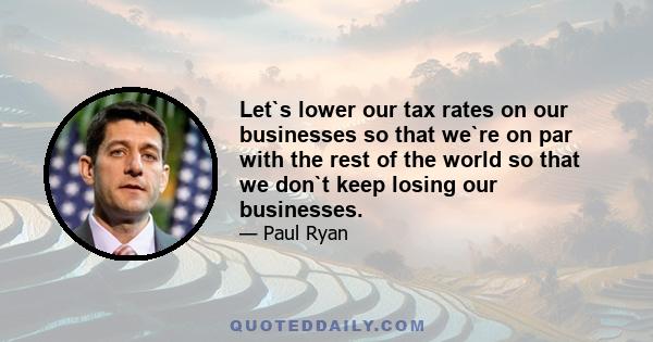 Let`s lower our tax rates on our businesses so that we`re on par with the rest of the world so that we don`t keep losing our businesses.