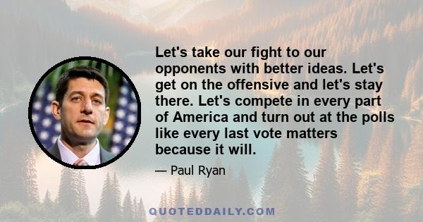 Let's take our fight to our opponents with better ideas. Let's get on the offensive and let's stay there. Let's compete in every part of America and turn out at the polls like every last vote matters because it will.