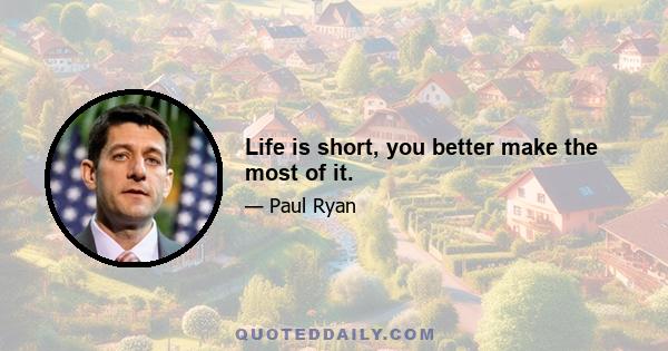 Life is short, you better make the most of it.