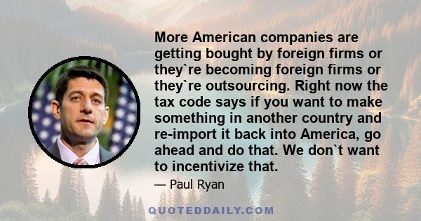 More American companies are getting bought by foreign firms or they`re becoming foreign firms or they`re outsourcing. Right now the tax code says if you want to make something in another country and re-import it back