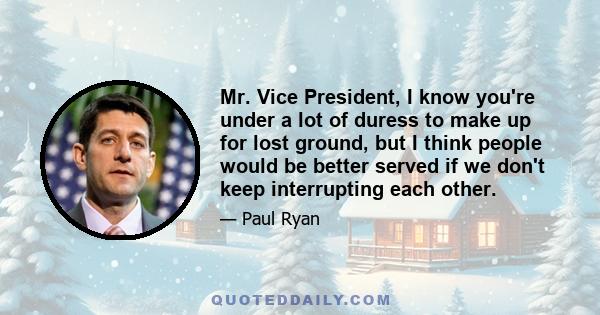 Mr. Vice President, I know you're under a lot of duress to make up for lost ground, but I think people would be better served if we don't keep interrupting each other.