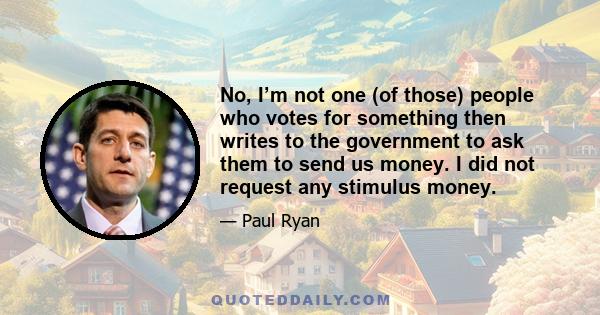 No, I’m not one (of those) people who votes for something then writes to the government to ask them to send us money. I did not request any stimulus money.