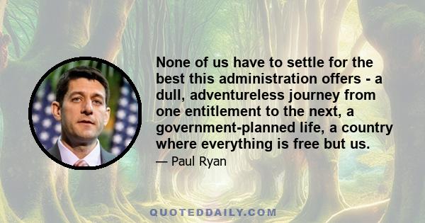 None of us have to settle for the best this administration offers - a dull, adventureless journey from one entitlement to the next, a government-planned life, a country where everything is free but us.