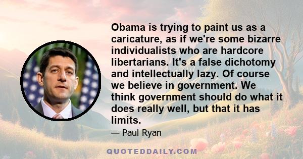 Obama is trying to paint us as a caricature, as if we're some bizarre individualists who are hardcore libertarians. It's a false dichotomy and intellectually lazy. Of course we believe in government. We think government 