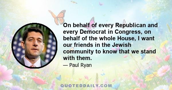 On behalf of every Republican and every Democrat in Congress, on behalf of the whole House, I want our friends in the Jewish community to know that we stand with them.