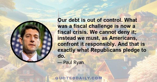 Our debt is out of control. What was a fiscal challenge is now a fiscal crisis. We cannot deny it; instead we must, as Americans, confront it responsibly. And that is exactly what Republicans pledge to do.