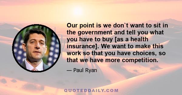 Our point is we don`t want to sit in the government and tell you what you have to buy [as a health insurance]. We want to make this work so that you have choices, so that we have more competition.