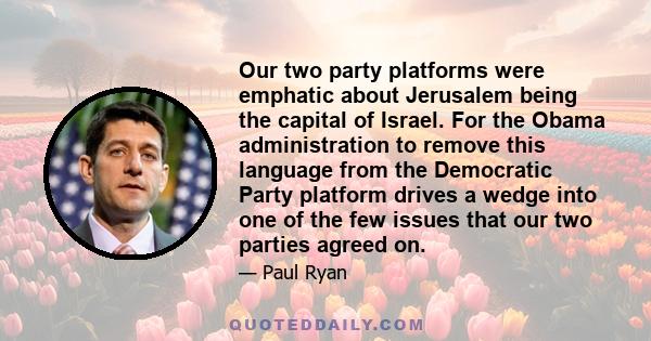 Our two party platforms were emphatic about Jerusalem being the capital of Israel. For the Obama administration to remove this language from the Democratic Party platform drives a wedge into one of the few issues that