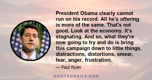 President Obama clearly cannot run on his record. All he's offering is more of the same. That's not good. Look at the economy. It's stagnating. And so, what they're now going to try and do is bring this campaign down to 