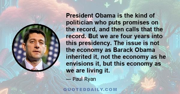 President Obama is the kind of politician who puts promises on the record, and then calls that the record. But we are four years into this presidency. The issue is not the economy as Barack Obama inherited it, not the