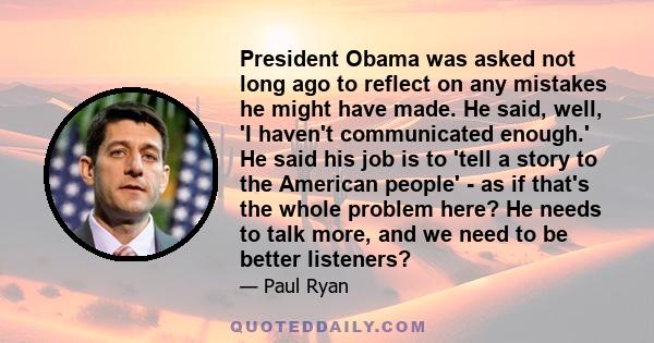 President Obama was asked not long ago to reflect on any mistakes he might have made. He said, well, 'I haven't communicated enough.' He said his job is to 'tell a story to the American people' - as if that's the whole