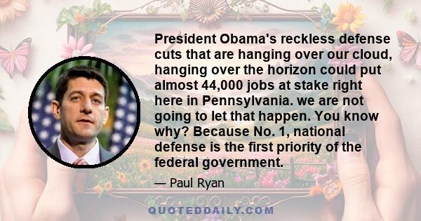 President Obama's reckless defense cuts that are hanging over our cloud, hanging over the horizon could put almost 44,000 jobs at stake right here in Pennsylvania. we are not going to let that happen. You know why?